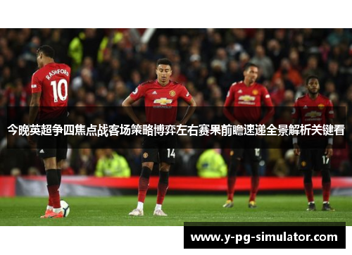 今晚英超争四焦点战客场策略博弈左右赛果前瞻速递全景解析关键看